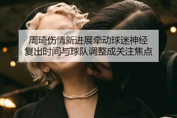 周琦伤情新进展牵动球迷神经 复出时间与球队调整成关注焦点