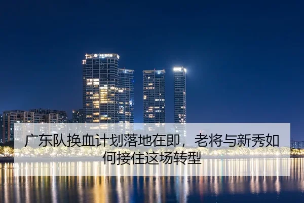 广东队换血计划落地在即，老将与新秀如何接住这场转型